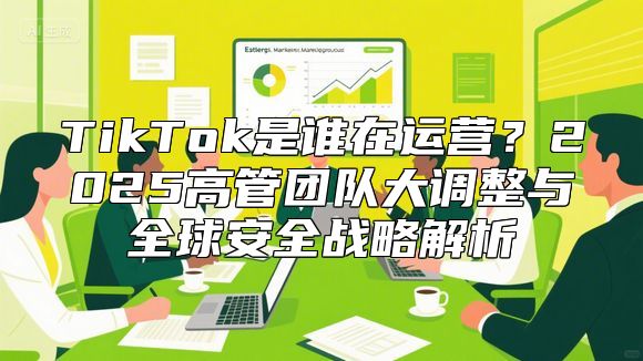 TikTok是谁在运营？2025高管团队大调整与全球安全战略解析