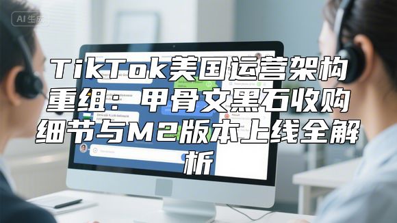TikTok美国运营架构重组：甲骨文黑石收购细节与M2版本上线全解析