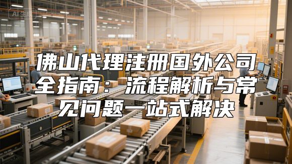 佛山代理注册国外公司全指南：流程解析与常见问题一站式解决
