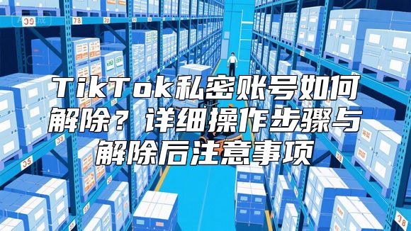 TikTok私密账号如何解除？详细操作步骤与解除后注意事项