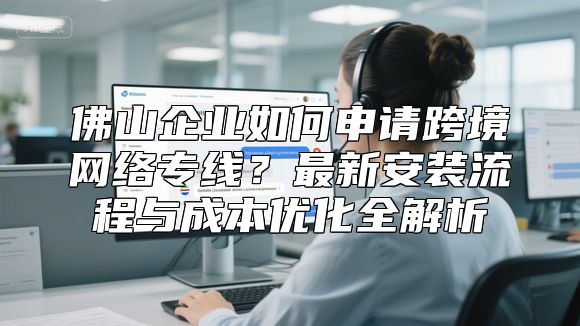 佛山企业如何申请跨境网络专线？最新安装流程与成本优化全解析