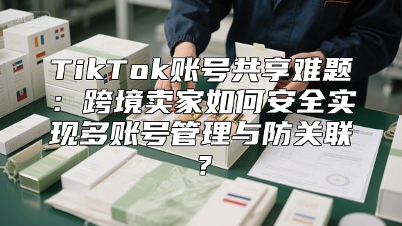 TikTok账号共享难题：跨境卖家如何安全实现多账号管理与防关联？