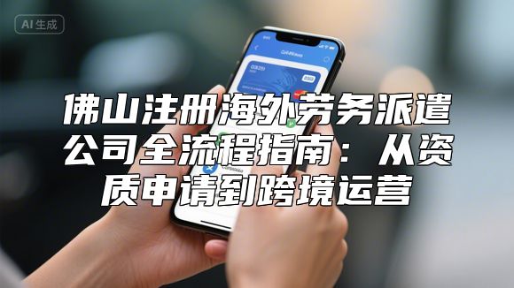佛山注册海外劳务派遣公司全流程指南：从资质申请到跨境运营