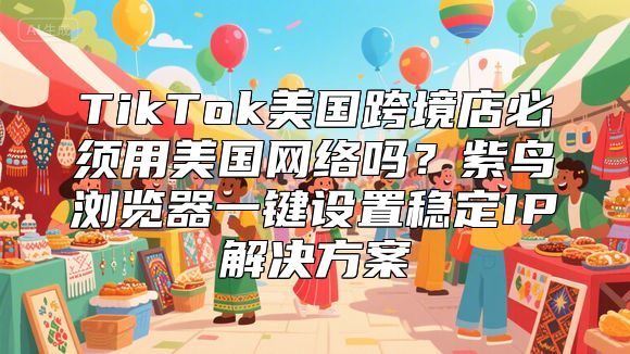 TikTok美国跨境店必须用美国网络吗？紫鸟浏览器一键设置稳定IP解决方案