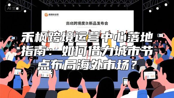 禾枫跨境运营中心落地指南：如何借力城市节点布局海外市场？