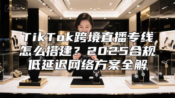 TikTok跨境直播专线怎么搭建？2025合规低延迟网络方案全解
