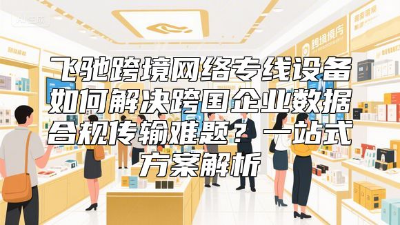 飞驰跨境网络专线设备如何解决跨国企业数据合规传输难题？一站式方案解析