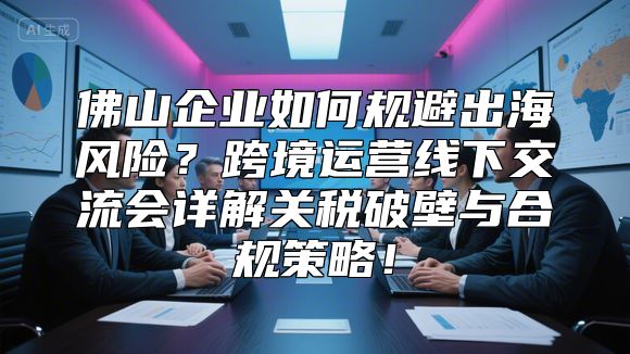 佛山企业如何规避出海风险？跨境运营线下交流会详解关税破壁与合规策略！