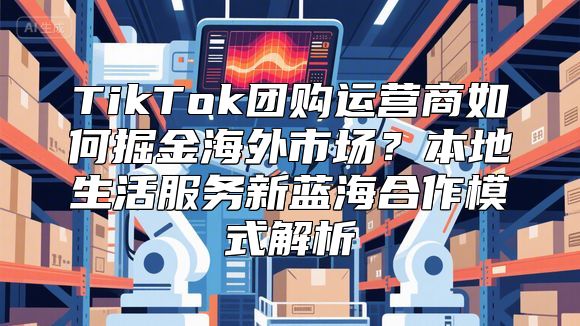 TikTok团购运营商如何掘金海外市场？本地生活服务新蓝海合作模式解析