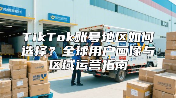 TikTok账号地区如何选择？全球用户画像与区域运营指南