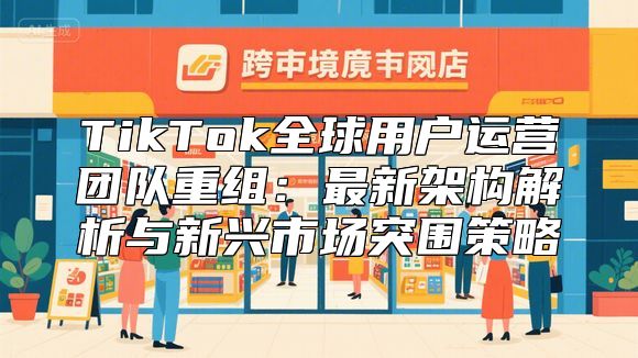 TikTok全球用户运营团队重组：最新架构解析与新兴市场突围策略