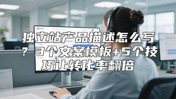 独立站产品描述怎么写？3个文案模板+5个技巧让转化率翻倍