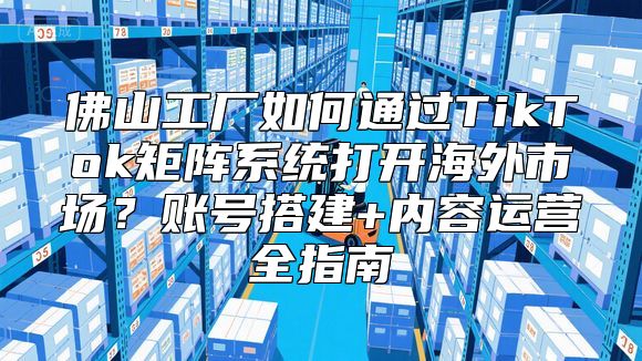 佛山工厂如何通过TikTok矩阵系统打开海外市场？账号搭建+内容运营全指南