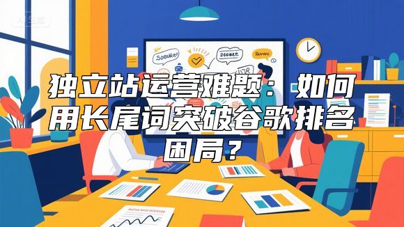 独立站运营难题：如何用长尾词突破谷歌排名困局？