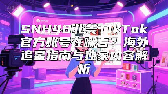 SNH48北美TikTok官方账号在哪看？海外追星指南与独家内容解析