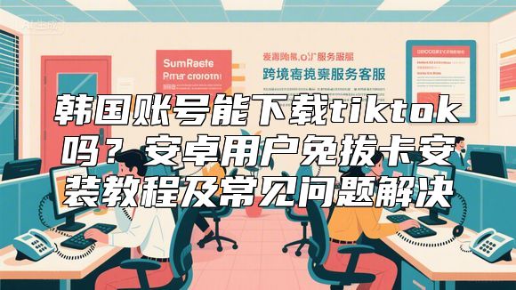 韩国账号能下载tiktok吗？安卓用户免拔卡安装教程及常见问题解决