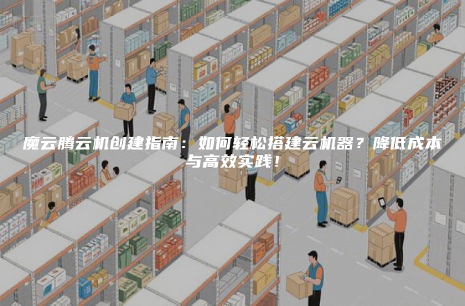 魔云腾云机创建指南：如何轻松搭建云机器？降低成本与高效实践！
