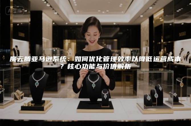 魔云腾亚马逊系统：如何优化管理效率以降低运营成本？核心功能与价值解析